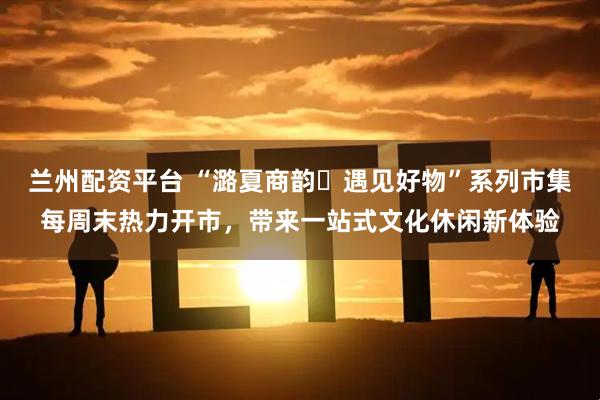 兰州配资平台 “潞夏商韵・遇见好物”系列市集每周末热力开市，带来一站式文化休闲新体验