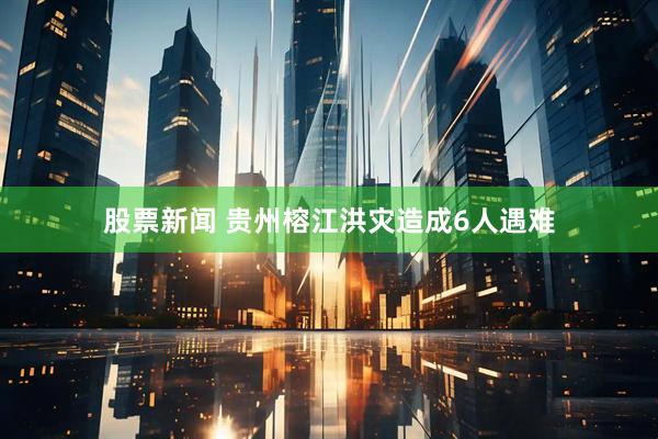 股票新闻 贵州榕江洪灾造成6人遇难