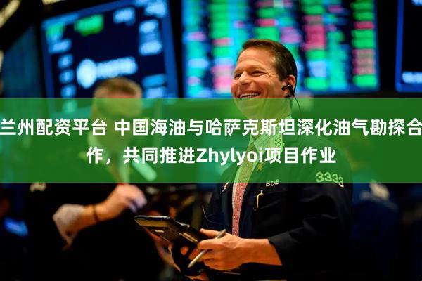 兰州配资平台 中国海油与哈萨克斯坦深化油气勘探合作，共同推进Zhylyoi项目作业