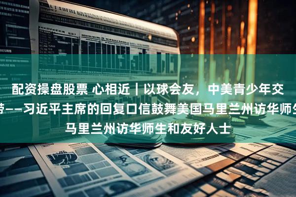 配资操盘股票 心相近｜以球会友，中美青少年交流再添新纽带——习近平主席的回复口信鼓舞美国马里兰州访华师生和友好人士