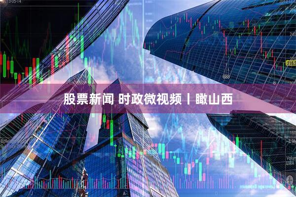股票新闻 时政微视频丨瞰山西