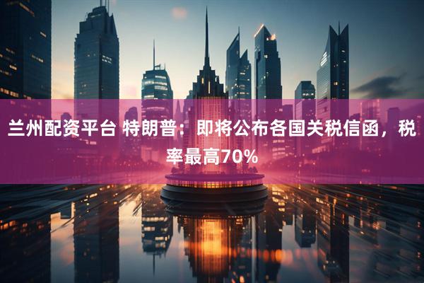 兰州配资平台 特朗普：即将公布各国关税信函，税率最高70%