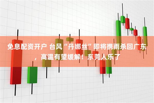 免息配资开户 台风“丹娜丝”即将携雨杀回广东，高温有望缓解！东莞人乐了