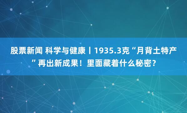 股票新闻 科学与健康丨1935.3克“月背土特产”再出新成果！里面藏着什么秘密？