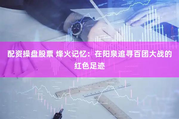配资操盘股票 烽火记忆：在阳泉追寻百团大战的红色足迹