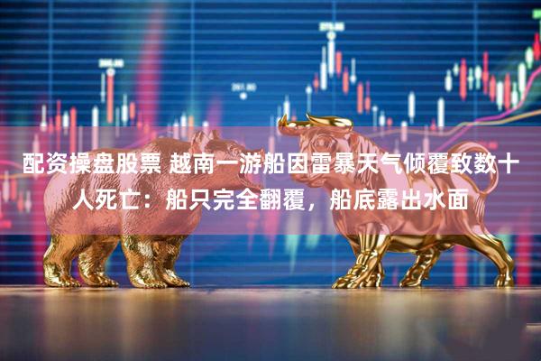 配资操盘股票 越南一游船因雷暴天气倾覆致数十人死亡：船只完全翻覆，船底露出水面