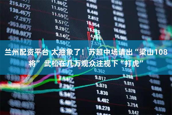 兰州配资平台 太抽象了！苏超中场请出“梁山108将” 武松在几万观众注视下“打虎”