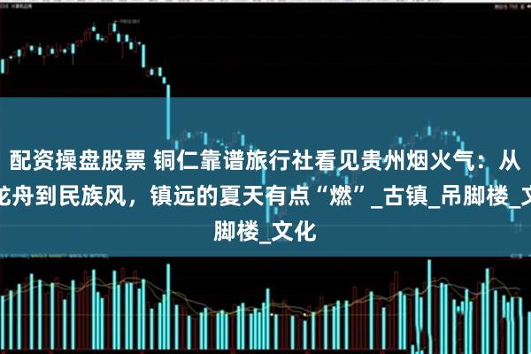 配资操盘股票 铜仁靠谱旅行社看见贵州烟火气：从赛龙舟到民族风，镇远的夏天有点“燃”_古镇_吊脚楼_文化