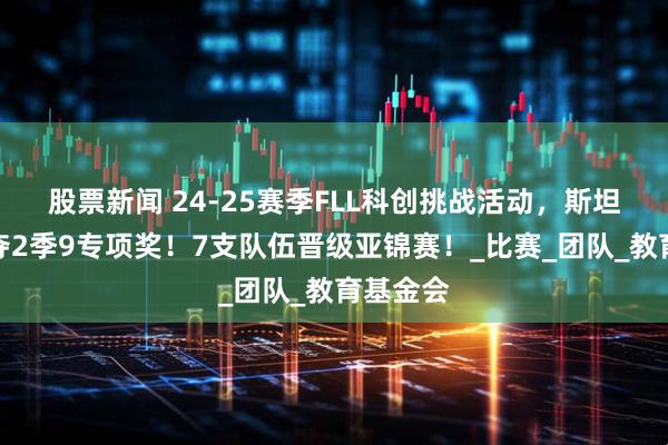 股票新闻 24-25赛季FLL科创挑战活动，斯坦星球豪夺2季9专项奖！7支队伍晋级亚锦赛！_比赛_团队_教育基金会