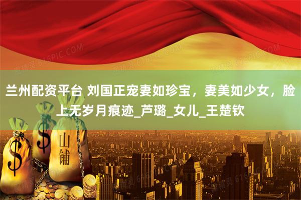 兰州配资平台 刘国正宠妻如珍宝，妻美如少女，脸上无岁月痕迹_芦璐_女儿_王楚钦
