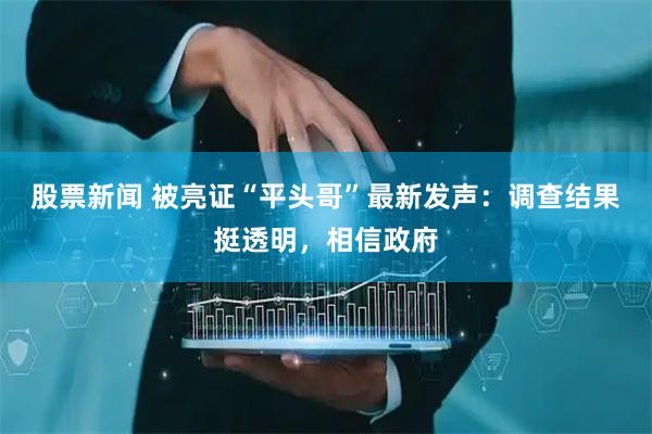 股票新闻 被亮证“平头哥”最新发声：调查结果挺透明，相信政府