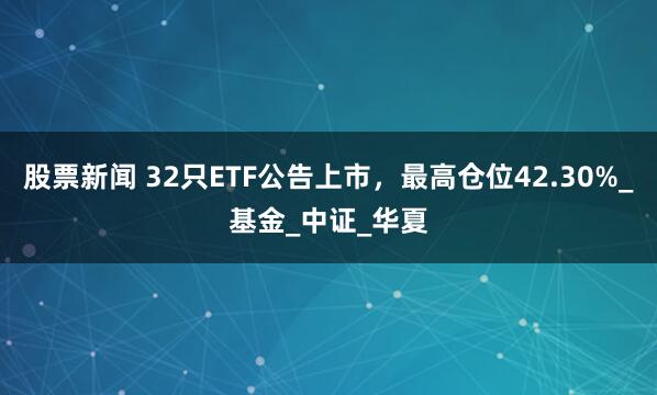 股票新闻 32只ETF公告上市，最高仓位42.30%_基金_中证_华夏