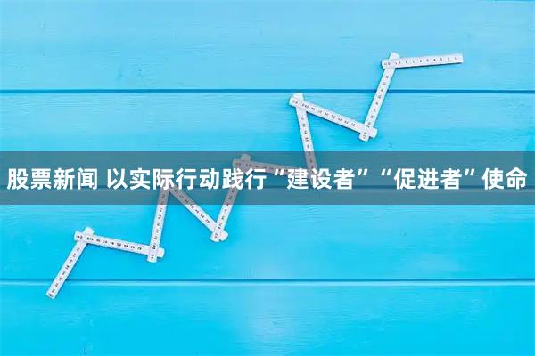 股票新闻 以实际行动践行“建设者”“促进者”使命
