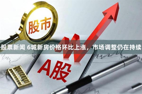 股票新闻 6城新房价格环比上涨，市场调整仍在持续