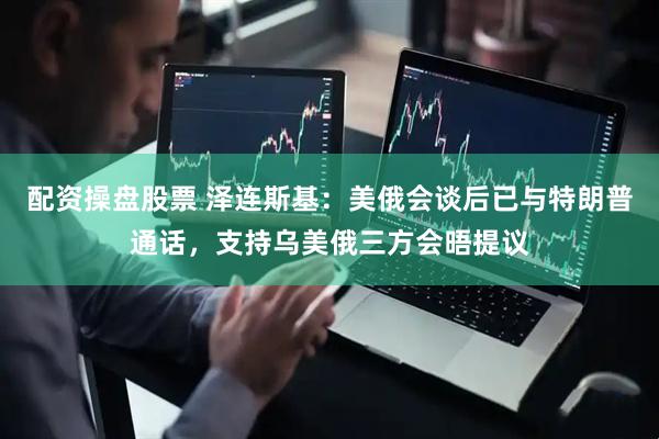 配资操盘股票 泽连斯基：美俄会谈后已与特朗普通话，支持乌美俄三方会晤提议