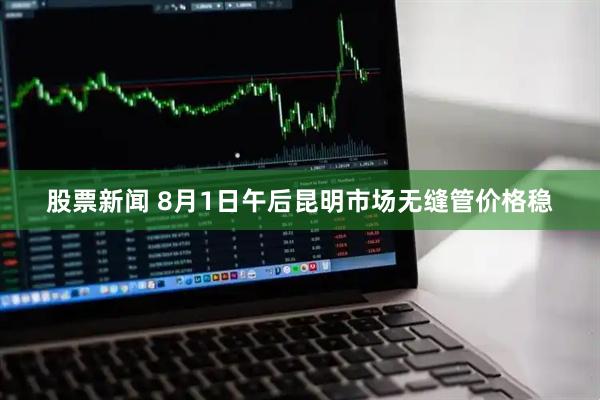 股票新闻 8月1日午后昆明市场无缝管价格稳