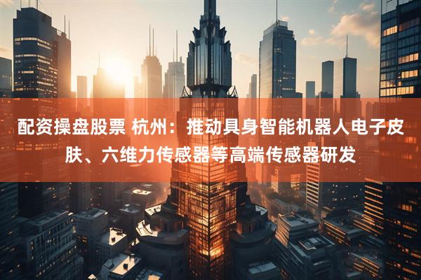 配资操盘股票 杭州：推动具身智能机器人电子皮肤、六维力传感器等高端传感器研发