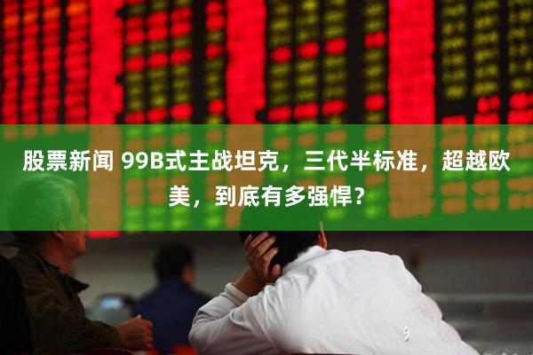 股票新闻 99B式主战坦克，三代半标准，超越欧美，到底有多强悍？