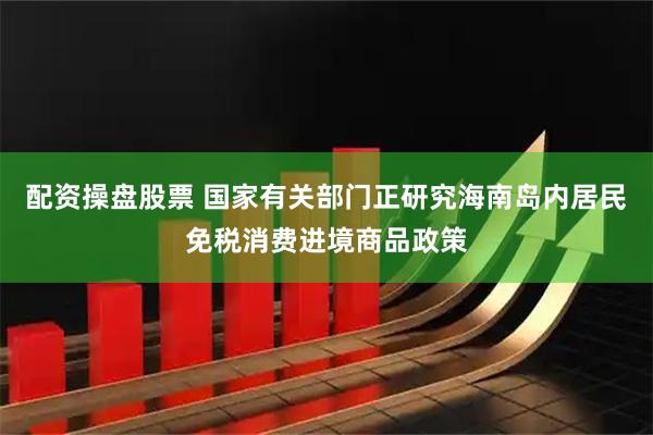配资操盘股票 国家有关部门正研究海南岛内居民免税消费进境商品政策