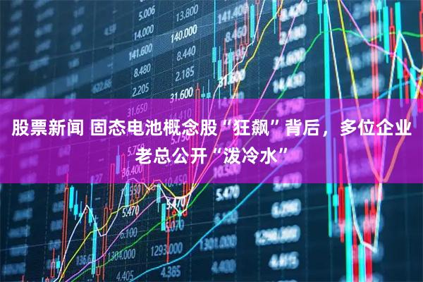股票新闻 固态电池概念股“狂飙”背后，多位企业老总公开“泼冷水”