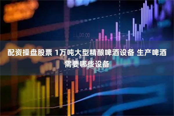 配资操盘股票 1万吨大型精酿啤酒设备 生产啤酒需要哪些设备