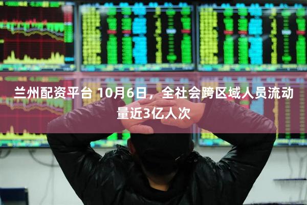 兰州配资平台 10月6日，全社会跨区域人员流动量近3亿人次