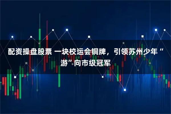 配资操盘股票 一块校运会铜牌，引领苏州少年“游”向市级冠军